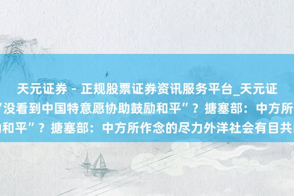 天元证券 - 正规股票证券资讯服务平台_天元证券有限公司 泽连斯基称“没看到中国特意愿协助鼓励和平”？搪塞部：中方所作念的尽力外洋社会有目共睹