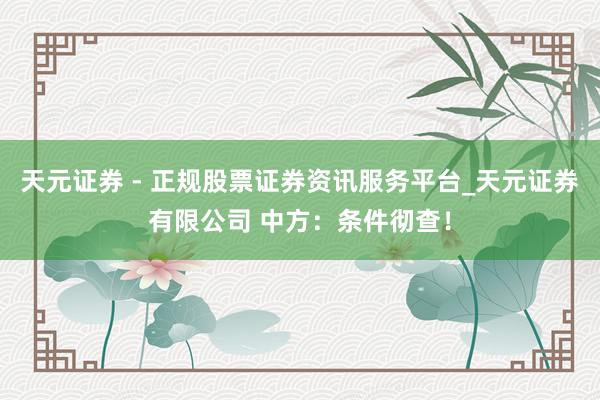 天元证券 - 正规股票证券资讯服务平台_天元证券有限公司 中方：条件彻查！