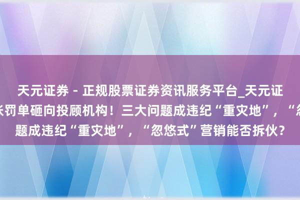 天元证券 - 正规股票证券资讯服务平台_天元证券有限公司 年内超百张罚单砸向投顾机构！三大问题成违纪“重灾地”，“忽悠式”营销能否拆伙？