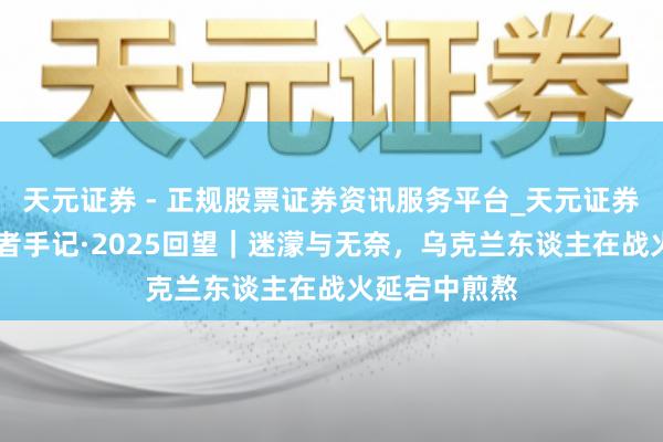 天元证券 - 正规股票证券资讯服务平台_天元证券有限公司 记者手记·2025回望｜迷濛与无奈，乌克兰东谈主在战火延宕中煎熬