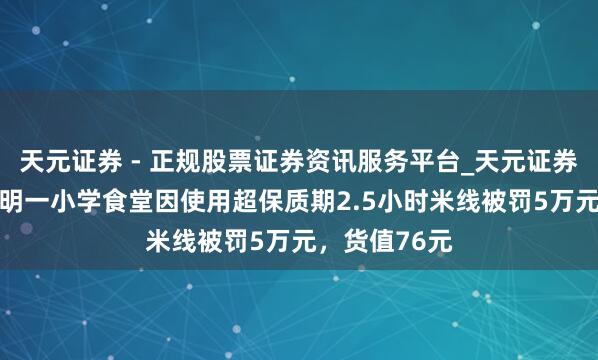 天元证券 - 正规股票证券资讯服务平台_天元证券有限公司 昆明一小学食堂因使用超保质期2.5小时米线被罚5万元,货值76元
