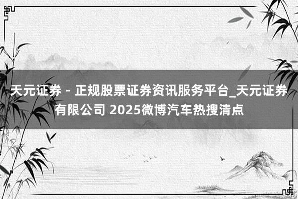 天元证券 - 正规股票证券资讯服务平台_天元证券有限公司 2025微博汽车热搜清点