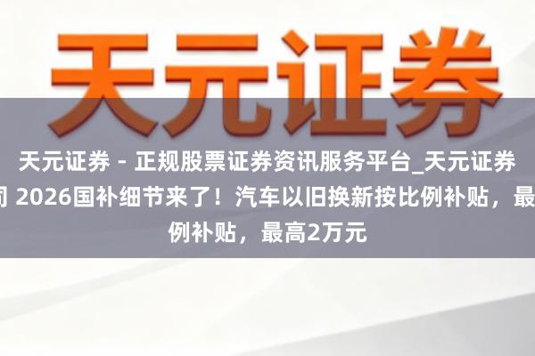 天元证券 - 正规股票证券资讯服务平台_天元证券有限公司 2026国补细节来了！汽车以旧换新按比例补贴，最高2万元