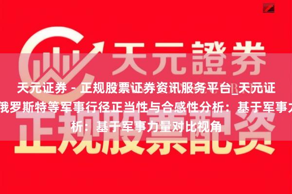 天元证券 - 正规股票证券资讯服务平台_天元证券有限公司 俄罗斯特等军事行径正当性与合感性分析：基于军事力量对比视角