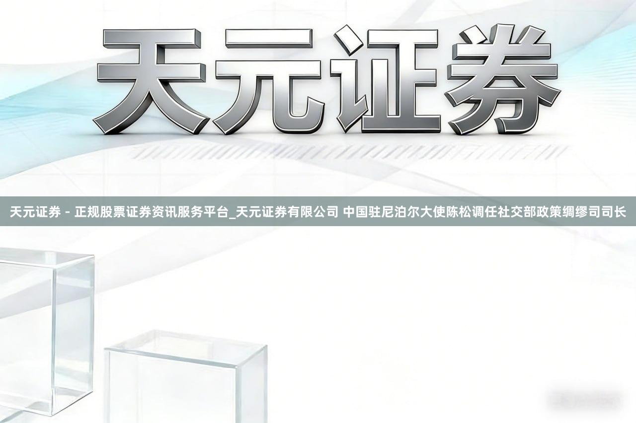 天元证券 - 正规股票证券资讯服务平台_天元证券有限公司 中国驻尼泊尔大使陈松调任社交部政策绸缪司司长