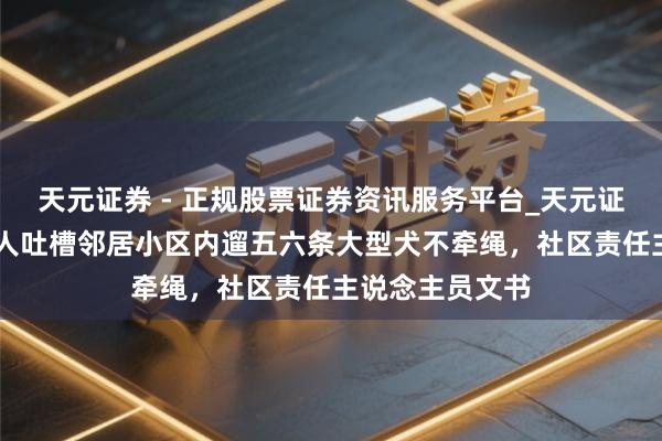 天元证券 - 正规股票证券资讯服务平台_天元证券有限公司 男人吐槽邻居小区内遛五六条大型犬不牵绳，社区责任主说念主员文书