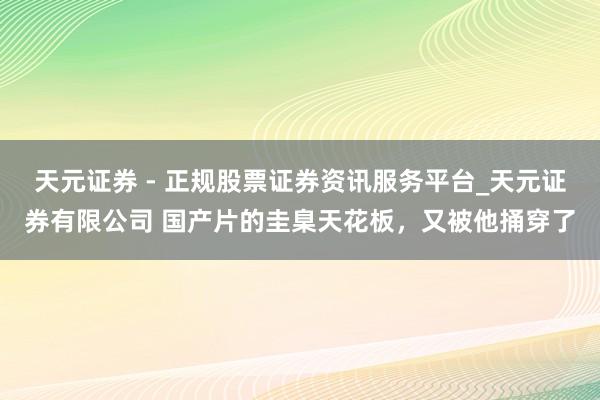 天元证券 - 正规股票证券资讯服务平台_天元证券有限公司 国产片的圭臬天花板，又被他捅穿了