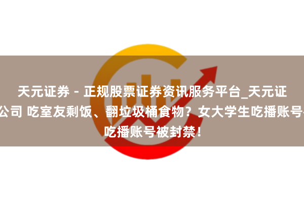 天元证券 - 正规股票证券资讯服务平台_天元证券有限公司 吃室友剩饭、翻垃圾桶食物？女大学生吃播账号被封禁！