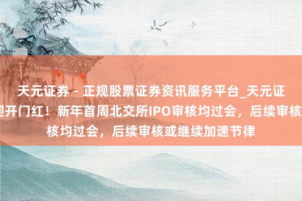 天元证券 - 正规股票证券资讯服务平台_天元证券有限公司 喜迎开门红！新年首周北交所IPO审核均过会，后续审核或继续加速节律