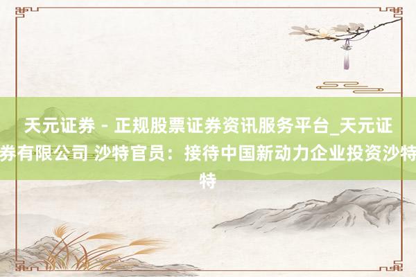 天元证券 - 正规股票证券资讯服务平台_天元证券有限公司 沙特官员：接待中国新动力企业投资沙特
