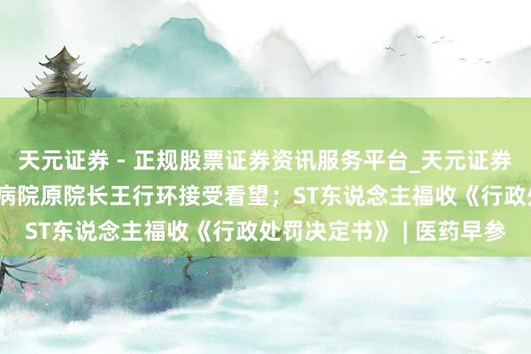 天元证券 - 正规股票证券资讯服务平台_天元证券有限公司 武汉大学中南病院原院长王行环接受看望；ST东说念主福收《行政处罚决定书》 | 医药早参