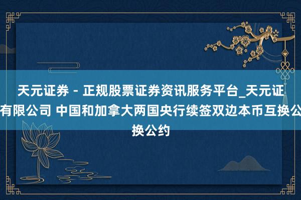 天元证券 - 正规股票证券资讯服务平台_天元证券有限公司 中国和加拿大两国央行续签双边本币互换公约