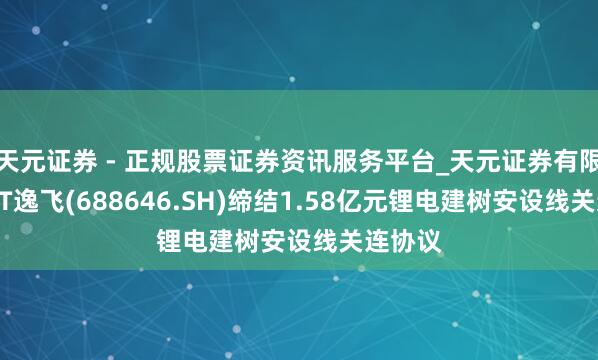 天元证券 - 正规股票证券资讯服务平台_天元证券有限公司 ST逸飞(688646.SH)缔结1.58亿元锂电建树安设线关连协议
